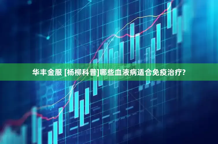华丰金服 [杨柳科普]哪些血液病适合免疫治疗?