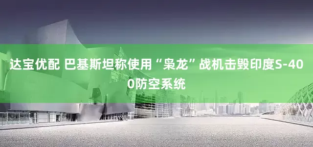 达宝优配 巴基斯坦称使用“枭龙”战机击毁印度S-400防空系统