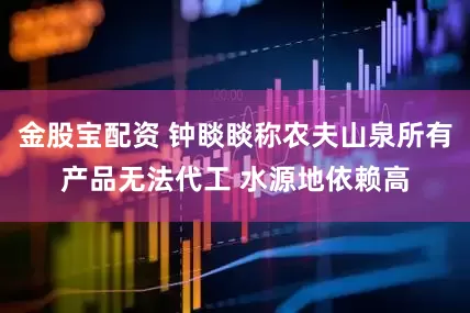 金股宝配资 钟睒睒称农夫山泉所有产品无法代工 水源地依赖高