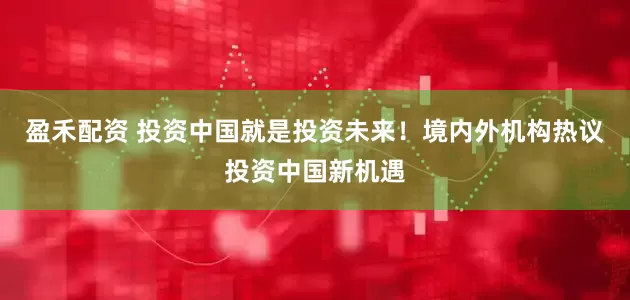 盈禾配资 投资中国就是投资未来！境内外机构热议投资中国新机遇