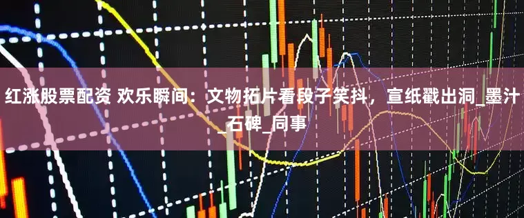红涨股票配资 欢乐瞬间：文物拓片看段子笑抖，宣纸戳出洞_墨汁_石碑_同事