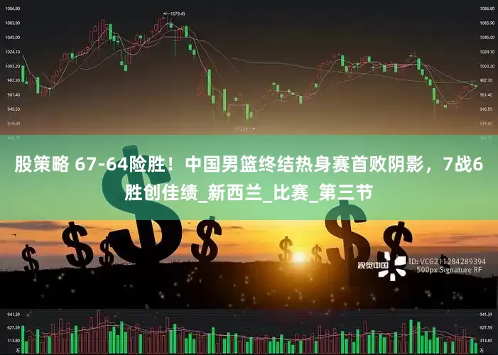 股策略 67-64险胜！中国男篮终结热身赛首败阴影，7战6胜创佳绩_新西兰_比赛_第三节