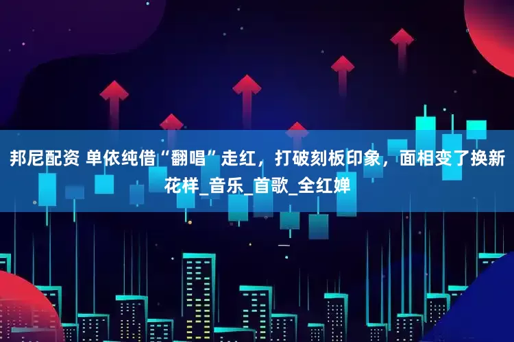 邦尼配资 单依纯借“翻唱”走红，打破刻板印象，面相变了换新花样_音乐_首歌_全红婵