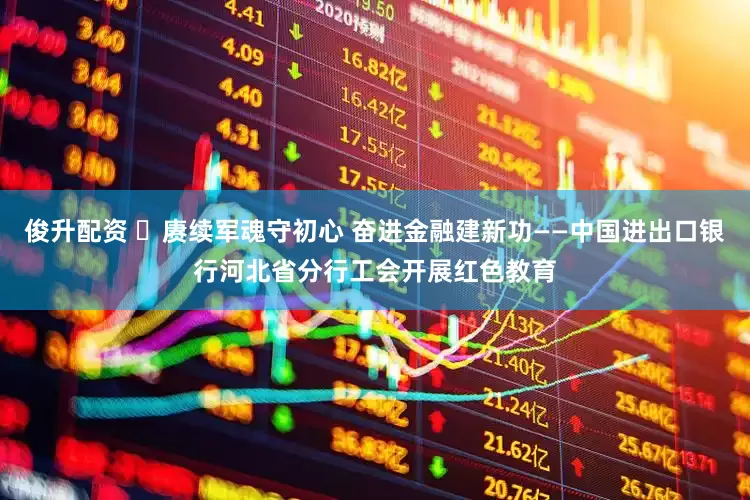 俊升配资 ​赓续军魂守初心 奋进金融建新功——中国进出口银行河北省分行工会开展红色教育
