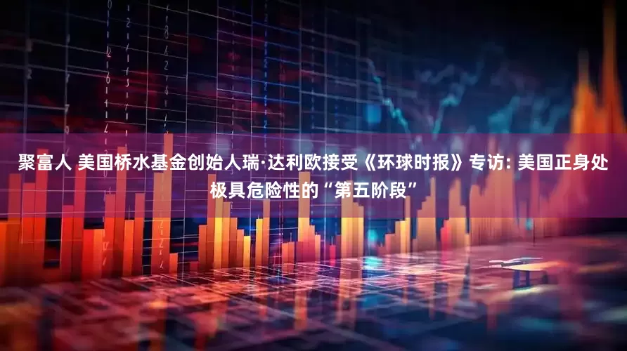 聚富人 美国桥水基金创始人瑞·达利欧接受《环球时报》专访: 美国正身处极具危险性的“第五阶段”