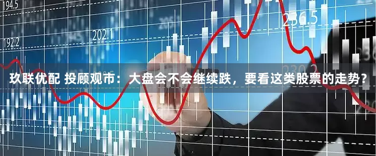 玖联优配 投顾观市：大盘会不会继续跌，要看这类股票的走势？