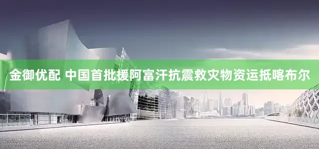 金御优配 中国首批援阿富汗抗震救灾物资运抵喀布尔
