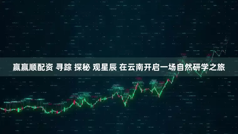 赢赢顺配资 寻踪 探秘 观星辰 在云南开启一场自然研学之旅