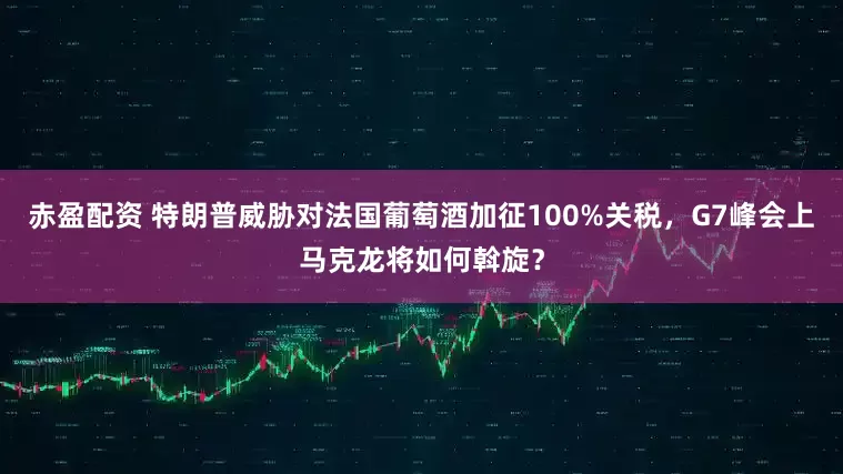 赤盈配资 特朗普威胁对法国葡萄酒加征100%关税，G7峰会上马克龙将如何斡旋？