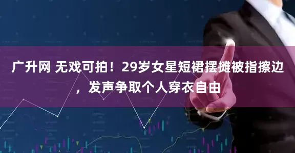 广升网 无戏可拍！29岁女星短裙摆摊被指擦边，发声争取个人穿衣自由